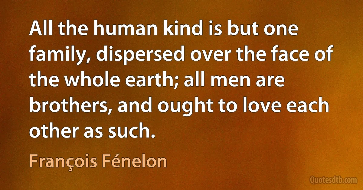 All the human kind is but one family, dispersed over the face of the whole earth; all men are brothers, and ought to love each other as such. (François Fénelon)