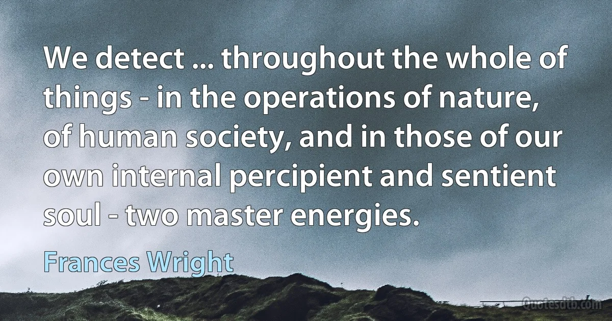 We detect ... throughout the whole of things - in the operations of nature, of human society, and in those of our own internal percipient and sentient soul - two master energies. (Frances Wright)