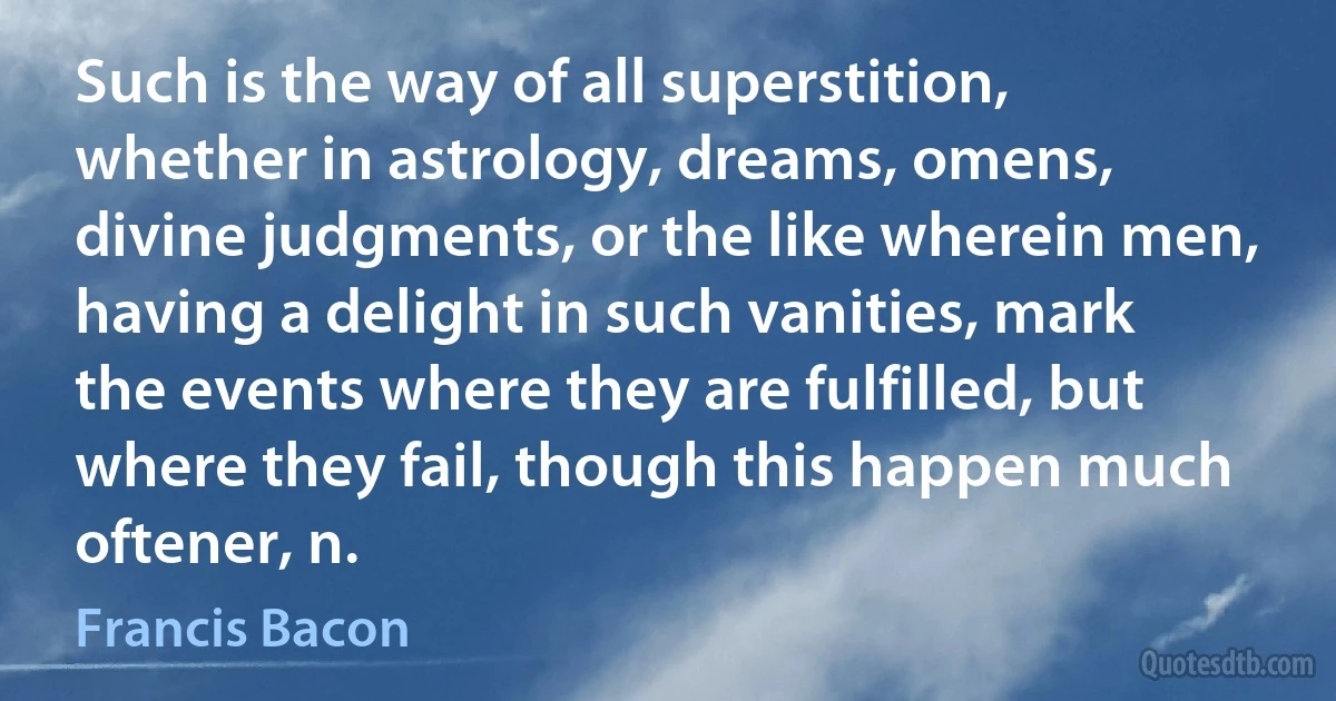 Such is the way of all superstition, whether in astrology, dreams, omens, divine judgments, or the like wherein men, having a delight in such vanities, mark the events where they are fulfilled, but where they fail, though this happen much oftener, n. (Francis Bacon)