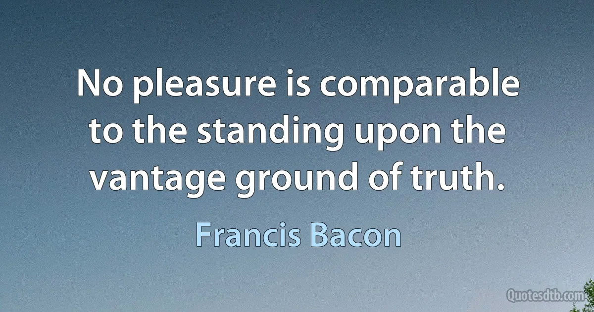 No pleasure is comparable to the standing upon the vantage ground of truth. (Francis Bacon)