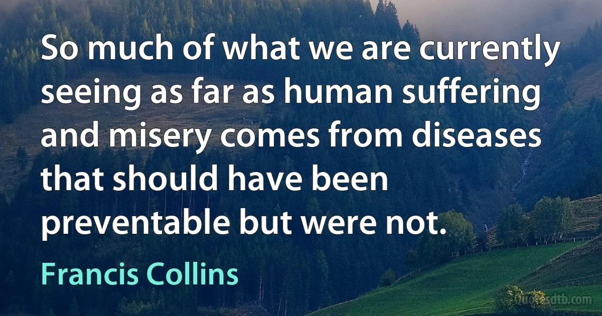 So much of what we are currently seeing as far as human suffering and misery comes from diseases that should have been preventable but were not. (Francis Collins)