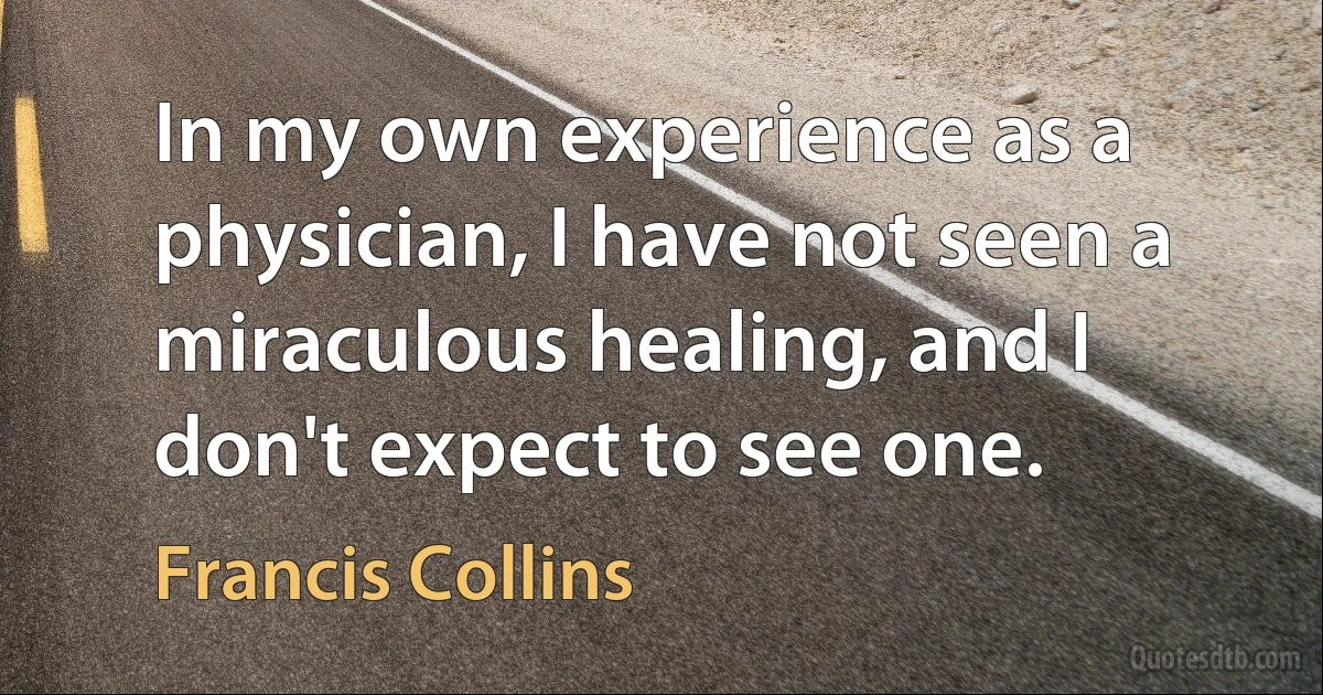 In my own experience as a physician, I have not seen a miraculous healing, and I don't expect to see one. (Francis Collins)