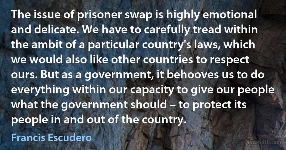 The issue of prisoner swap is highly emotional and delicate. We have to carefully tread within the ambit of a particular country's laws, which we would also like other countries to respect ours. But as a government, it behooves us to do everything within our capacity to give our people what the government should – to protect its people in and out of the country. (Francis Escudero)