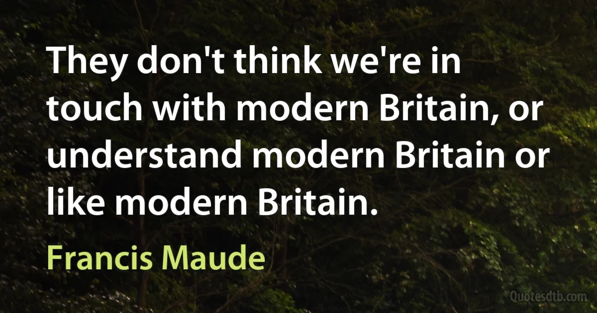 They don't think we're in touch with modern Britain, or understand modern Britain or like modern Britain. (Francis Maude)