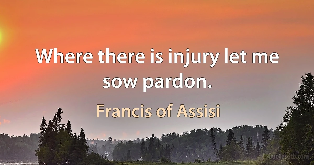 Where there is injury let me sow pardon. (Francis of Assisi)