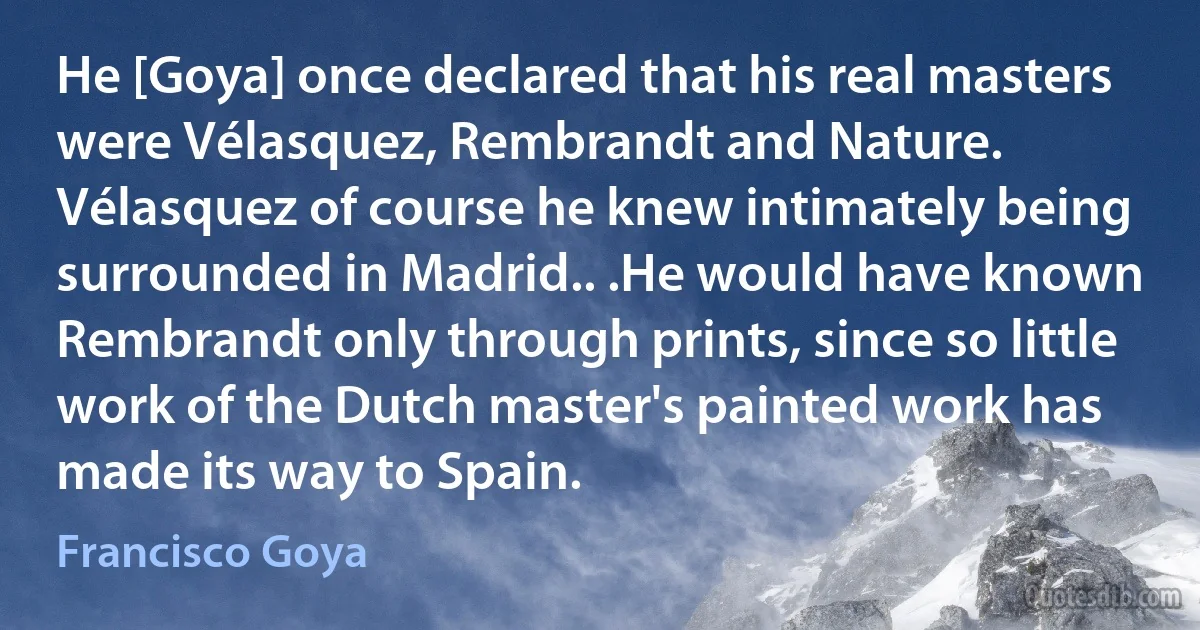 He [Goya] once declared that his real masters were Vélasquez, Rembrandt and Nature. Vélasquez of course he knew intimately being surrounded in Madrid.. .He would have known Rembrandt only through prints, since so little work of the Dutch master's painted work has made its way to Spain. (Francisco Goya)