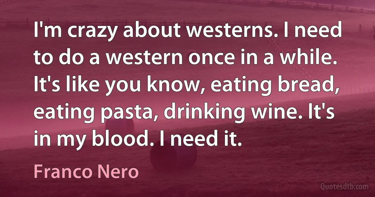 I'm crazy about westerns. I need to do a western once in a while. It's like you know, eating bread, eating pasta, drinking wine. It's in my blood. I need it. (Franco Nero)