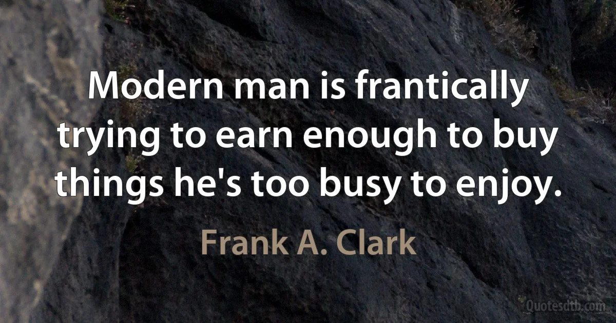 Modern man is frantically trying to earn enough to buy things he's too busy to enjoy. (Frank A. Clark)