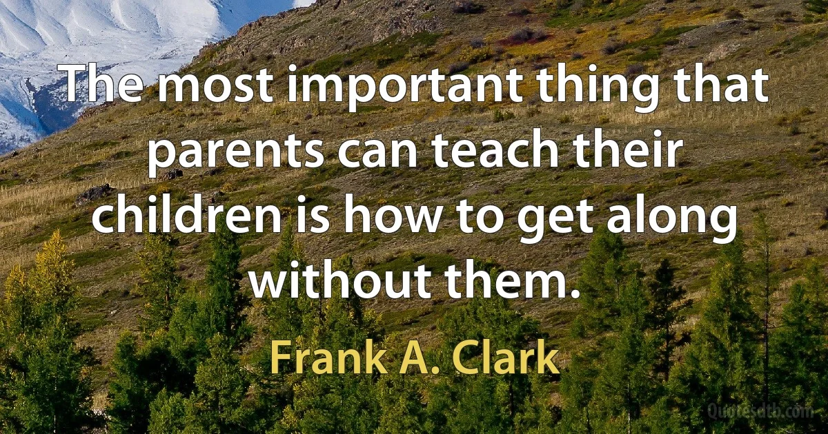 The most important thing that parents can teach their children is how to get along without them. (Frank A. Clark)