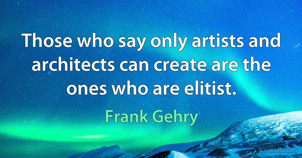 Those who say only artists and architects can create are the ones who are elitist. (Frank Gehry)