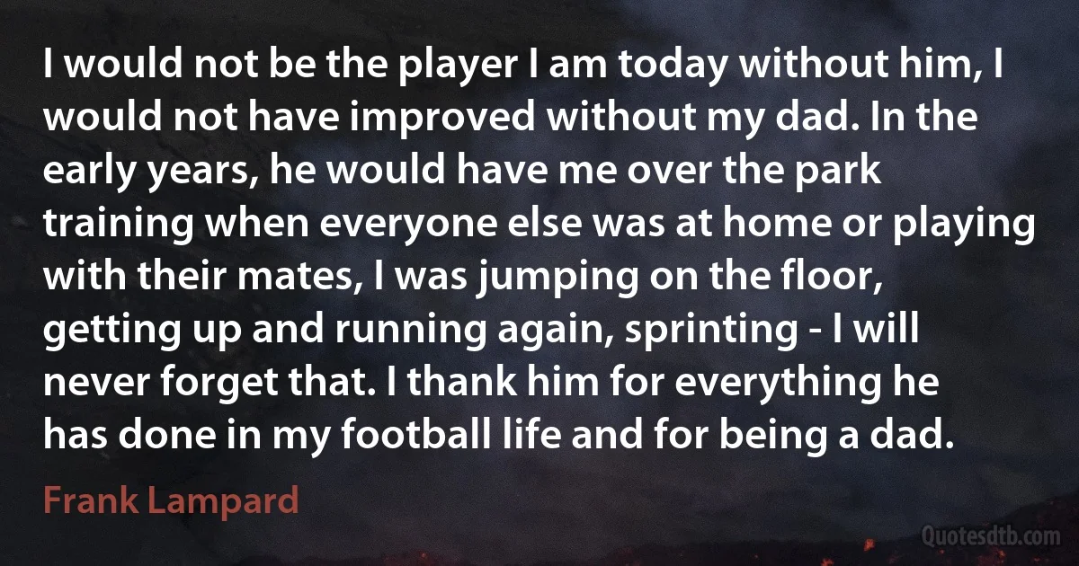 I would not be the player I am today without him, I would not have improved without my dad. In the early years, he would have me over the park training when everyone else was at home or playing with their mates, I was jumping on the floor, getting up and running again, sprinting - I will never forget that. I thank him for everything he has done in my football life and for being a dad. (Frank Lampard)