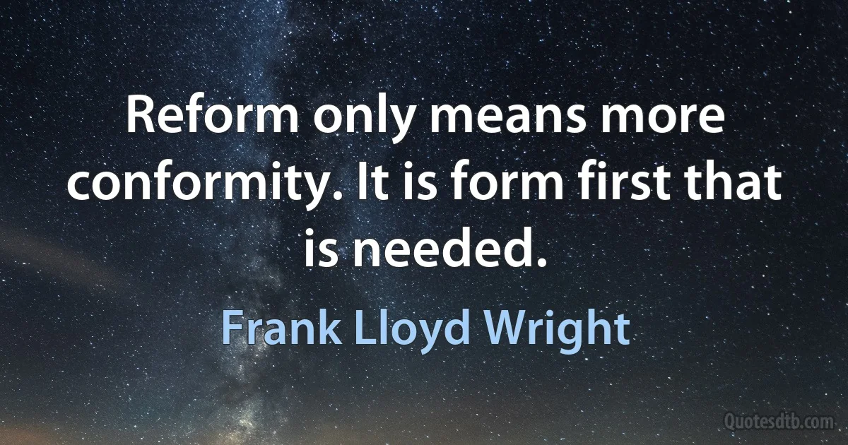 Reform only means more conformity. It is form first that is needed. (Frank Lloyd Wright)