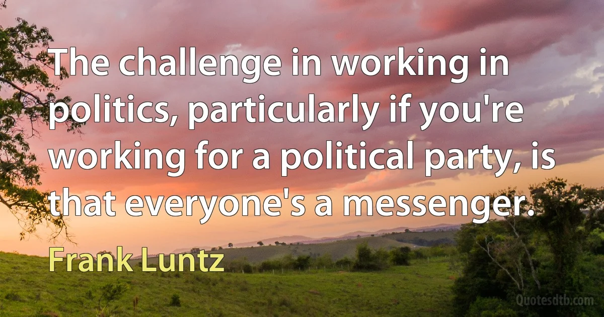 The challenge in working in politics, particularly if you're working for a political party, is that everyone's a messenger. (Frank Luntz)