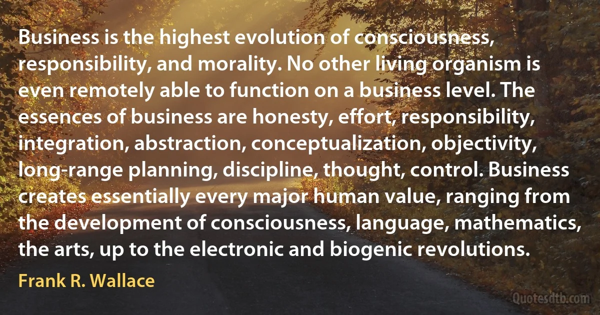 Business is the highest evolution of consciousness, responsibility, and morality. No other living organism is even remotely able to function on a business level. The essences of business are honesty, effort, responsibility, integration, abstraction, conceptualization, objectivity, long-range planning, discipline, thought, control. Business creates essentially every major human value, ranging from the development of consciousness, language, mathematics, the arts, up to the electronic and biogenic revolutions. (Frank R. Wallace)