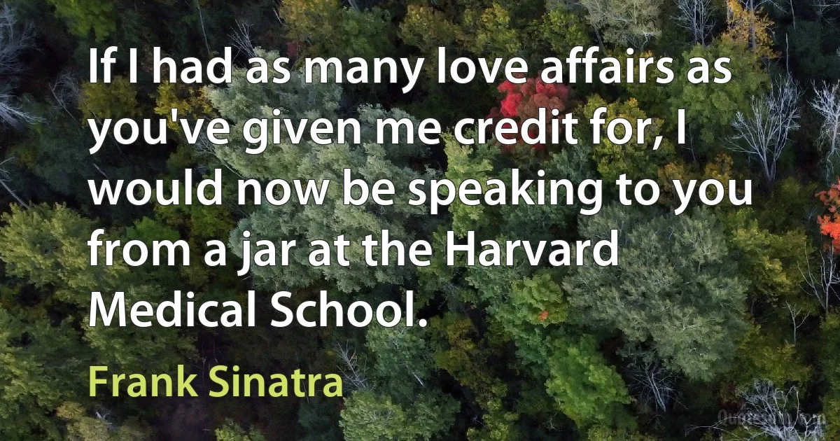 If I had as many love affairs as you've given me credit for, I would now be speaking to you from a jar at the Harvard Medical School. (Frank Sinatra)