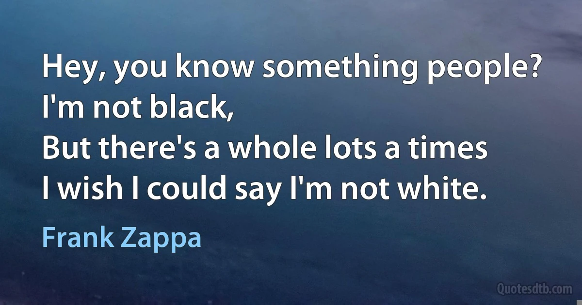 Hey, you know something people?
I'm not black,
But there's a whole lots a times
I wish I could say I'm not white. (Frank Zappa)