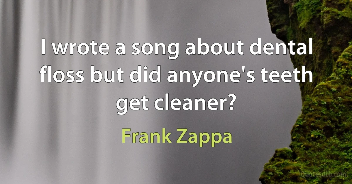 I wrote a song about dental floss but did anyone's teeth get cleaner? (Frank Zappa)