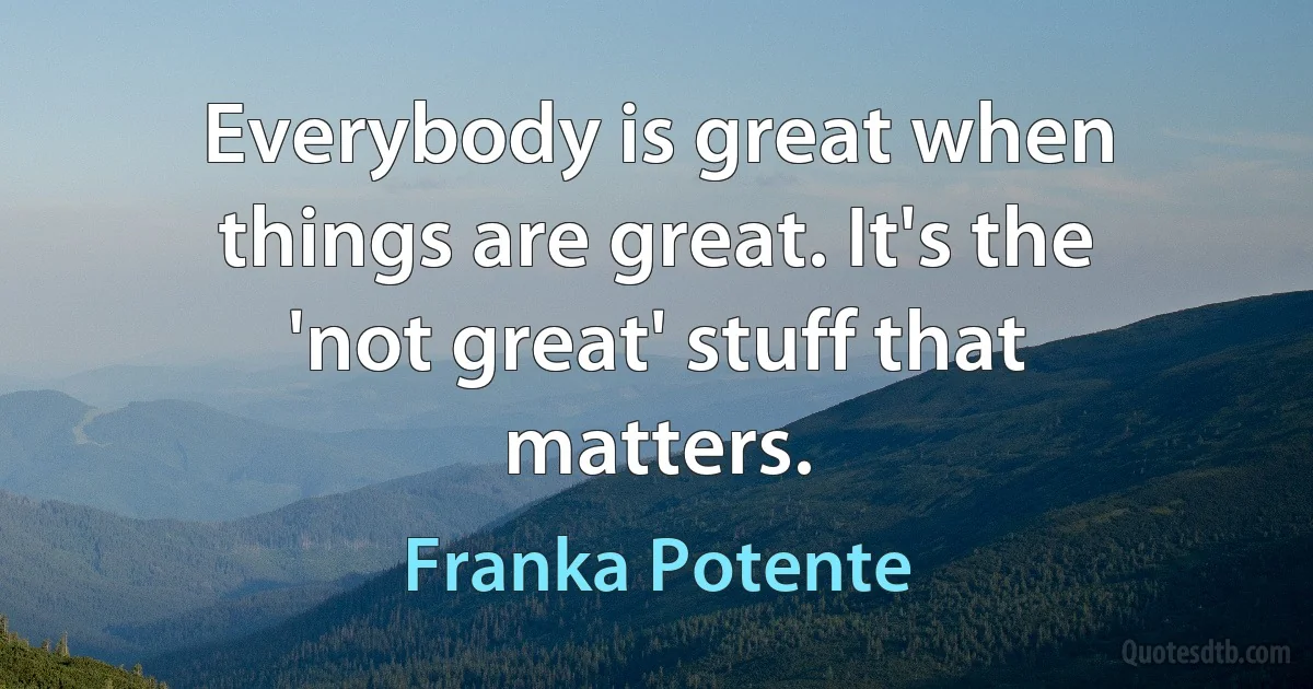 Everybody is great when things are great. It's the 'not great' stuff that matters. (Franka Potente)