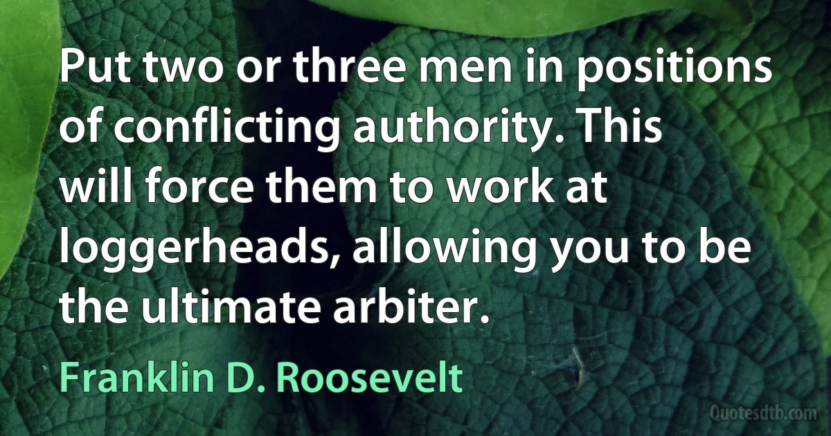 Put two or three men in positions of conflicting authority. This will force them to work at loggerheads, allowing you to be the ultimate arbiter. (Franklin D. Roosevelt)