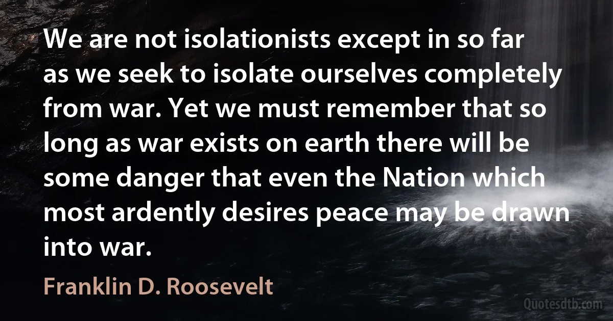 We are not isolationists except in so far as we seek to isolate ourselves completely from war. Yet we must remember that so long as war exists on earth there will be some danger that even the Nation which most ardently desires peace may be drawn into war. (Franklin D. Roosevelt)