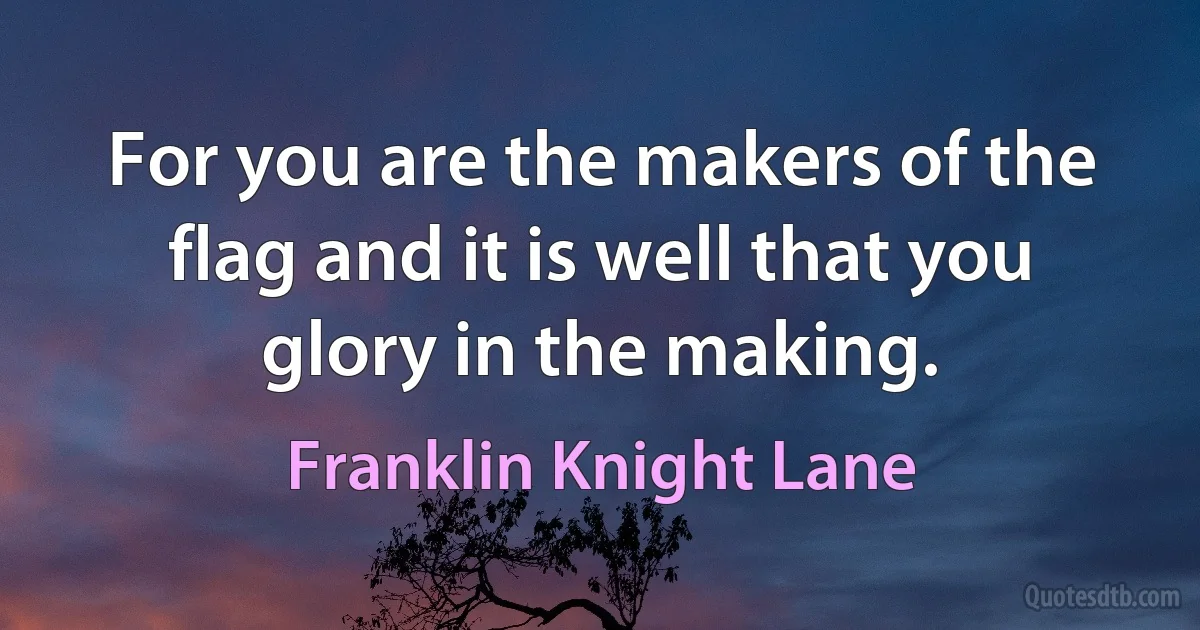 For you are the makers of the flag and it is well that you glory in the making. (Franklin Knight Lane)