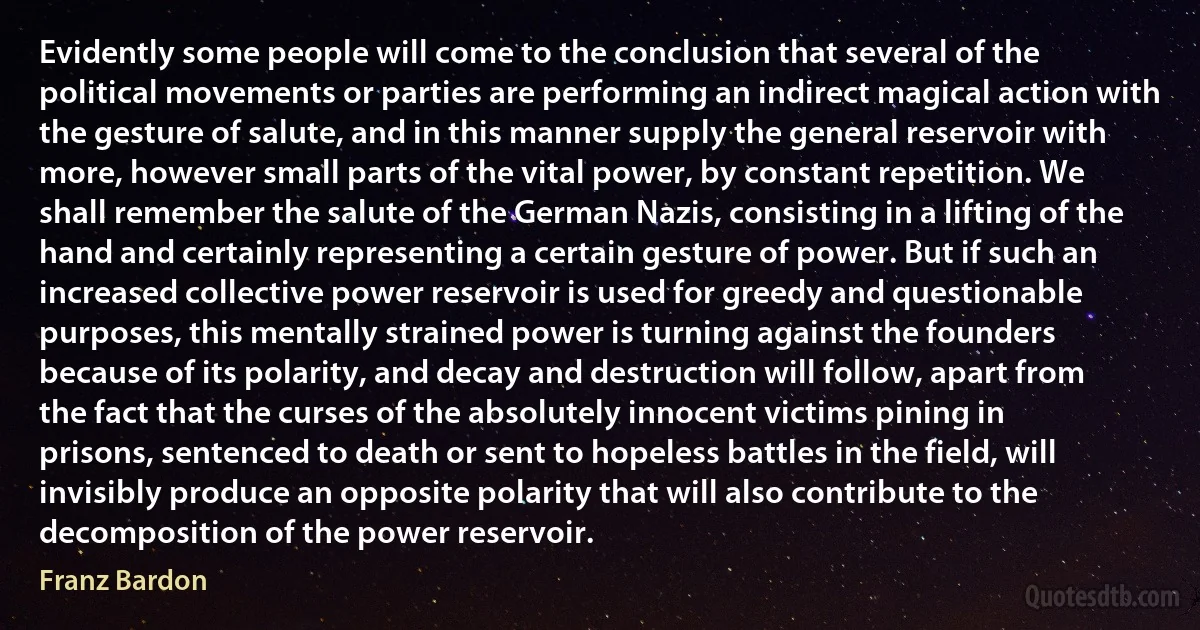 Evidently some people will come to the conclusion that several of the political movements or parties are performing an indirect magical action with the gesture of salute, and in this manner supply the general reservoir with more, however small parts of the vital power, by constant repetition. We shall remember the salute of the German Nazis, consisting in a lifting of the hand and certainly representing a certain gesture of power. But if such an increased collective power reservoir is used for greedy and questionable purposes, this mentally strained power is turning against the founders because of its polarity, and decay and destruction will follow, apart from the fact that the curses of the absolutely innocent victims pining in prisons, sentenced to death or sent to hopeless battles in the field, will invisibly produce an opposite polarity that will also contribute to the decomposition of the power reservoir. (Franz Bardon)