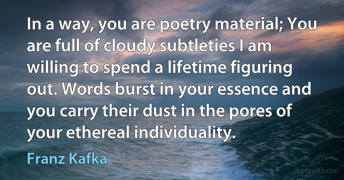 In a way, you are poetry material; You are full of cloudy subtleties I am willing to spend a lifetime figuring out. Words burst in your essence and you carry their dust in the pores of your ethereal individuality. (Franz Kafka)