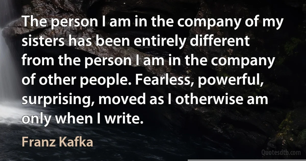 The person I am in the company of my sisters has been entirely different from the person I am in the company of other people. Fearless, powerful, surprising, moved as I otherwise am only when I write. (Franz Kafka)