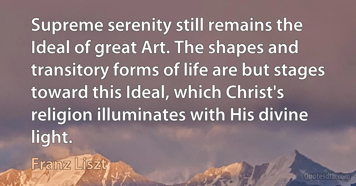 Supreme serenity still remains the Ideal of great Art. The shapes and transitory forms of life are but stages toward this Ideal, which Christ's religion illuminates with His divine light. (Franz Liszt)