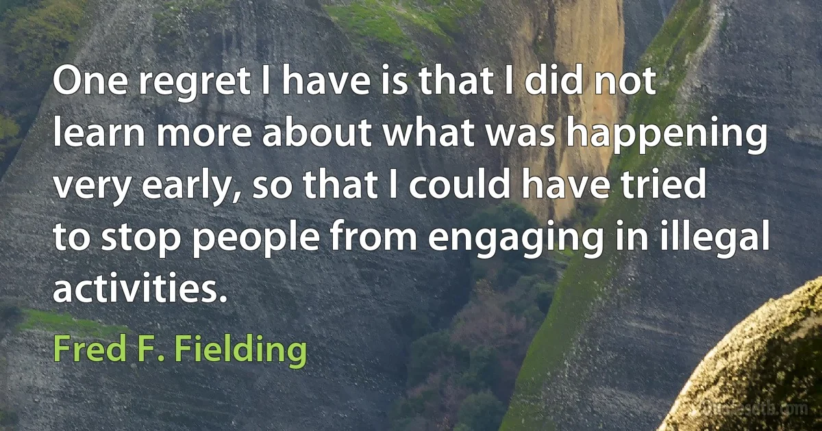 One regret I have is that I did not learn more about what was happening very early, so that I could have tried to stop people from engaging in illegal activities. (Fred F. Fielding)