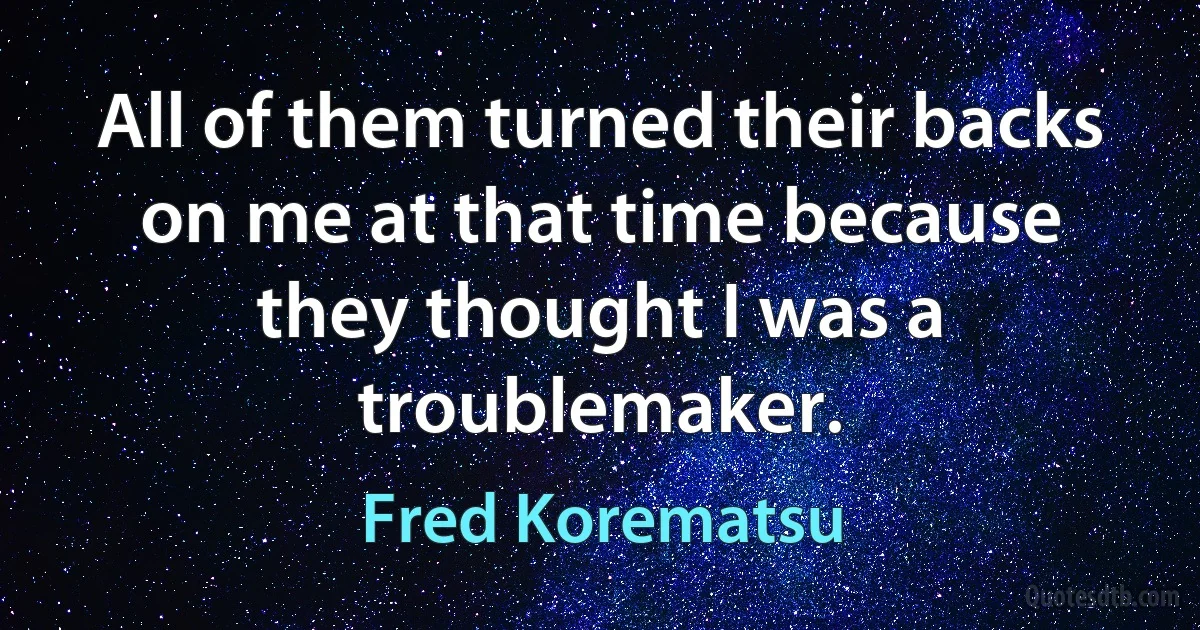 All of them turned their backs on me at that time because they thought I was a troublemaker. (Fred Korematsu)