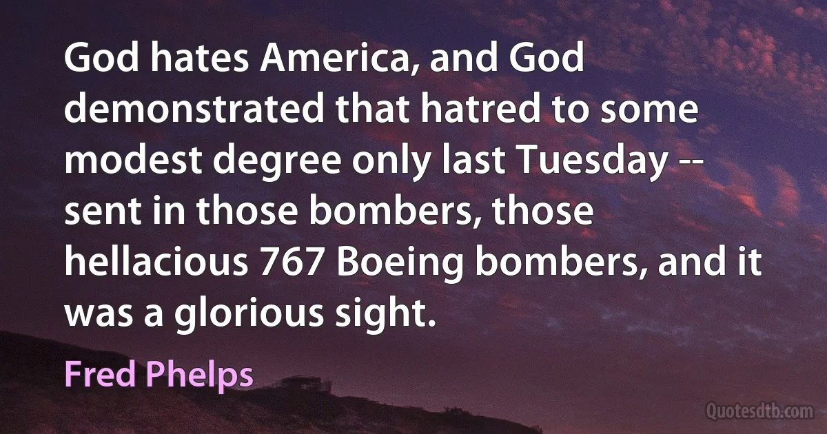 God hates America, and God demonstrated that hatred to some modest degree only last Tuesday -- sent in those bombers, those hellacious 767 Boeing bombers, and it was a glorious sight. (Fred Phelps)