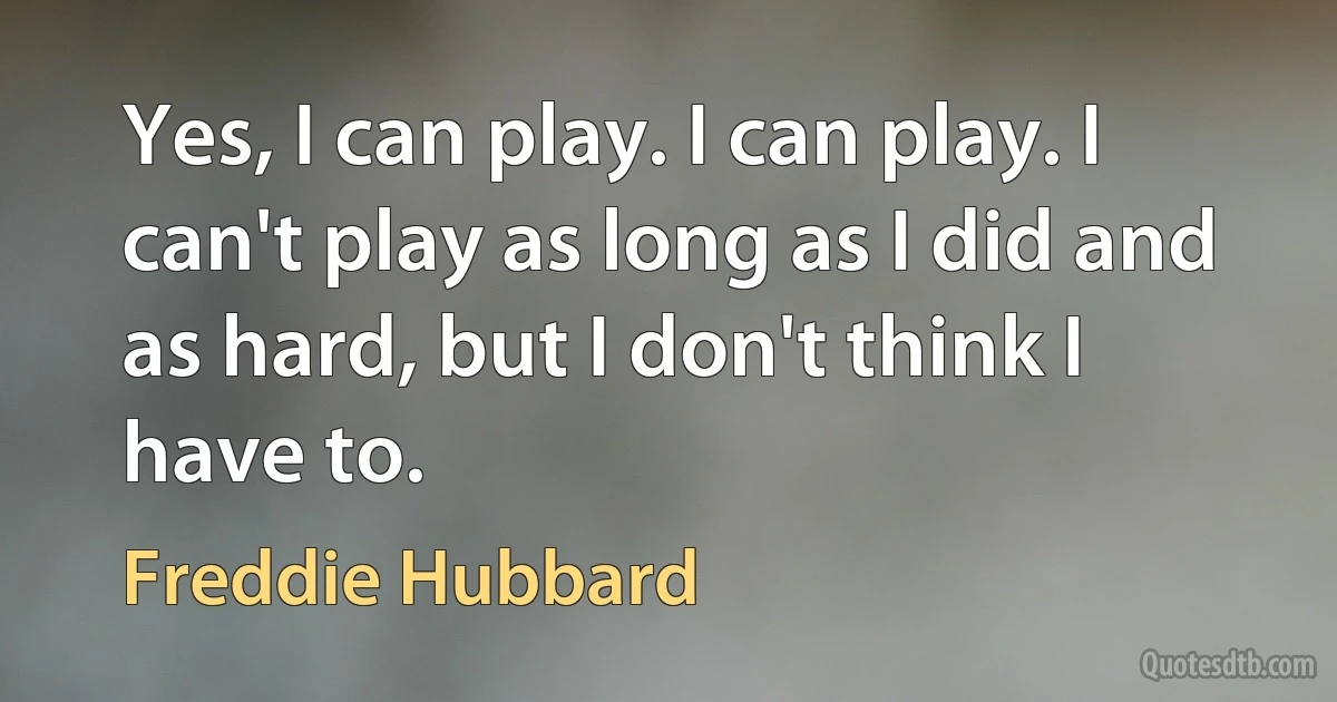 Yes, I can play. I can play. I can't play as long as I did and as hard, but I don't think I have to. (Freddie Hubbard)