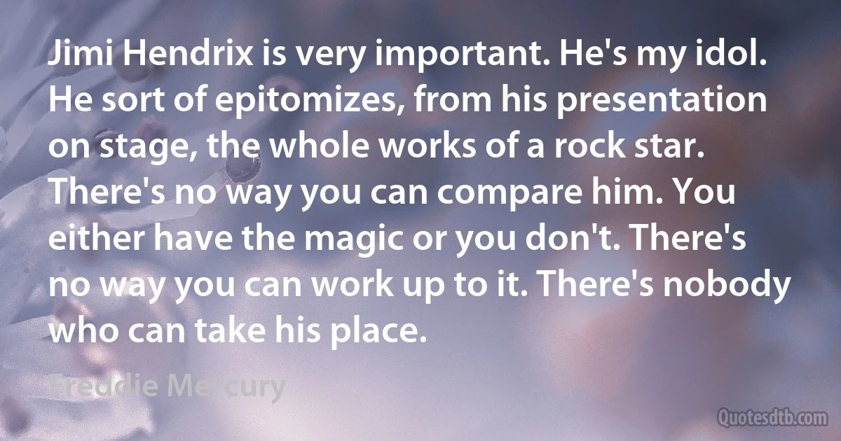 Jimi Hendrix is very important. He's my idol. He sort of epitomizes, from his presentation on stage, the whole works of a rock star. There's no way you can compare him. You either have the magic or you don't. There's no way you can work up to it. There's nobody who can take his place. (Freddie Mercury)