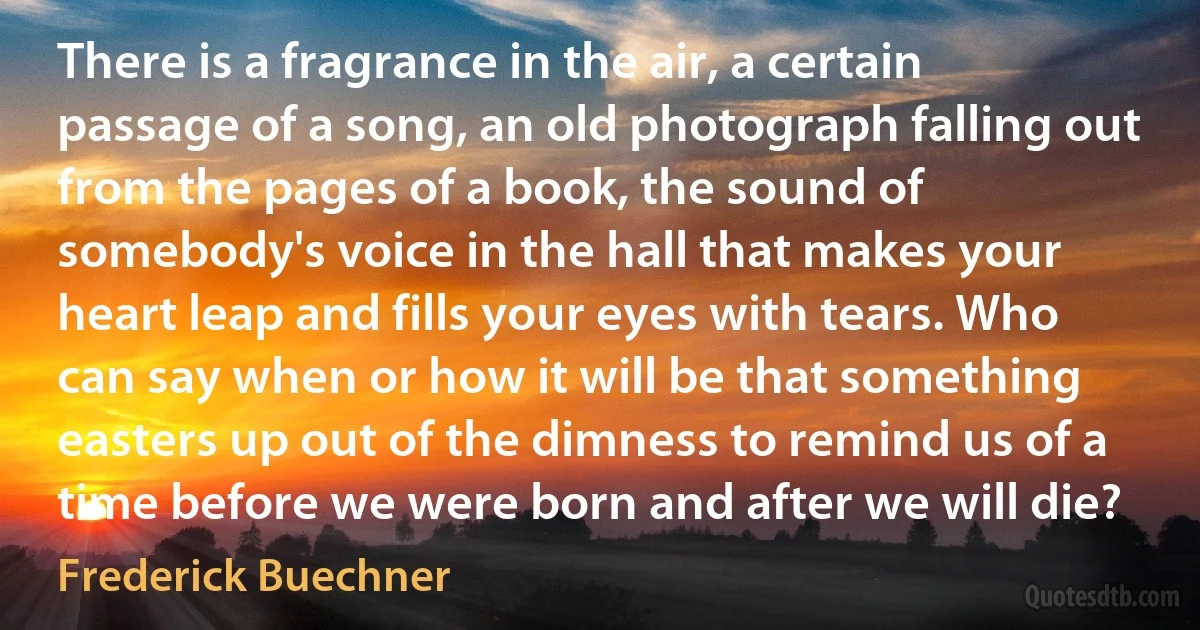 There is a fragrance in the air, a certain passage of a song, an old photograph falling out from the pages of a book, the sound of somebody's voice in the hall that makes your heart leap and fills your eyes with tears. Who can say when or how it will be that something easters up out of the dimness to remind us of a time before we were born and after we will die? (Frederick Buechner)