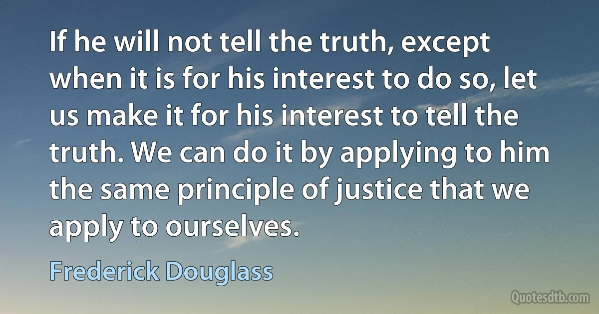 If he will not tell the truth, except when it is for his interest to do so, let us make it for his interest to tell the truth. We can do it by applying to him the same principle of justice that we apply to ourselves. (Frederick Douglass)