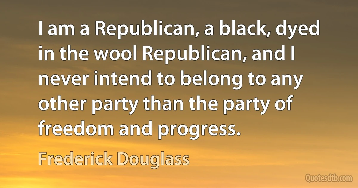 I am a Republican, a black, dyed in the wool Republican, and I never intend to belong to any other party than the party of freedom and progress. (Frederick Douglass)