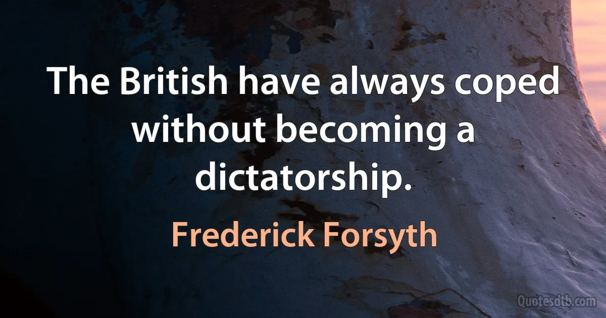 The British have always coped without becoming a dictatorship. (Frederick Forsyth)