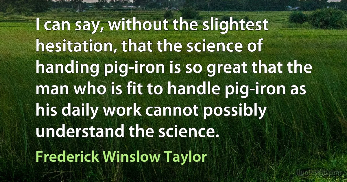 I can say, without the slightest hesitation, that the science of handing pig-iron is so great that the man who is fit to handle pig-iron as his daily work cannot possibly understand the science. (Frederick Winslow Taylor)