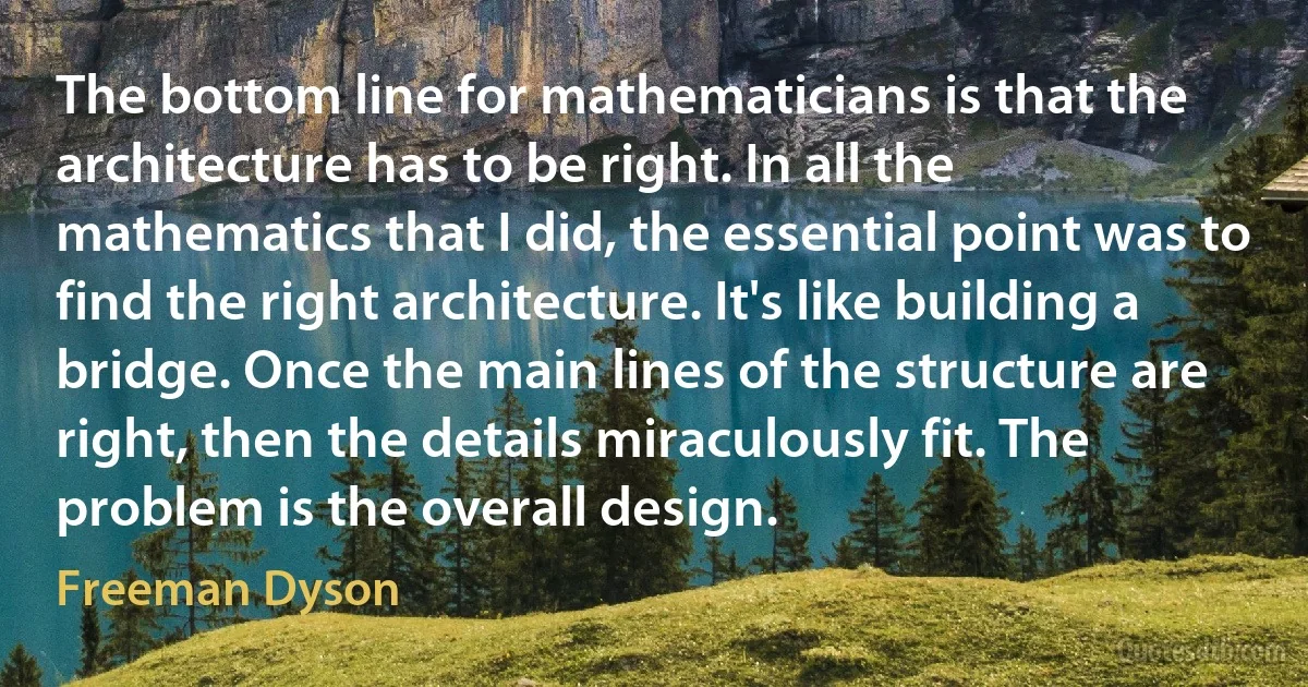 The bottom line for mathematicians is that the architecture has to be right. In all the mathematics that I did, the essential point was to find the right architecture. It's like building a bridge. Once the main lines of the structure are right, then the details miraculously fit. The problem is the overall design. (Freeman Dyson)