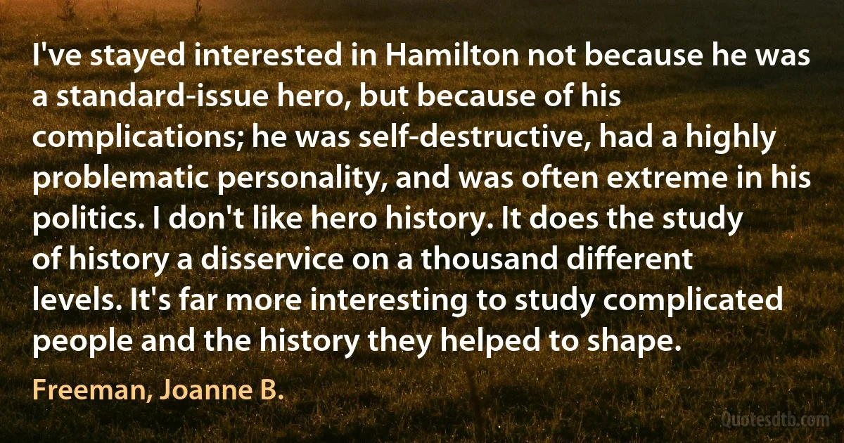 I've stayed interested in Hamilton not because he was a standard-issue hero, but because of his complications; he was self-destructive, had a highly problematic personality, and was often extreme in his politics. I don't like hero history. It does the study of history a disservice on a thousand different levels. It's far more interesting to study complicated people and the history they helped to shape. (Freeman, Joanne B.)