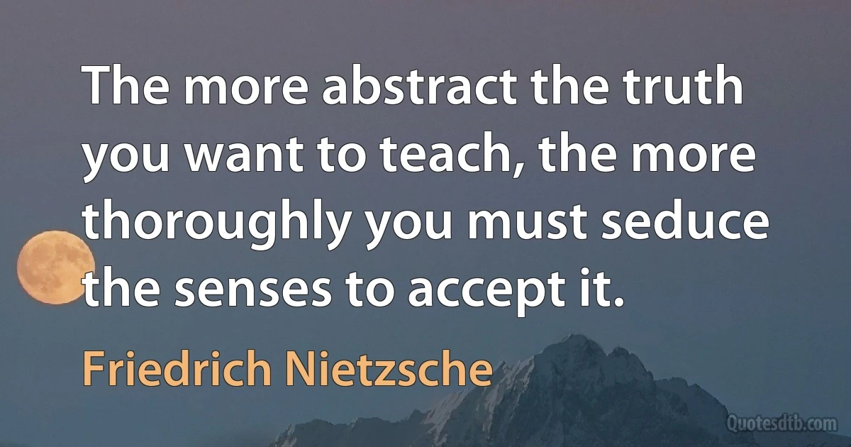 The more abstract the truth you want to teach, the more thoroughly you must seduce the senses to accept it. (Friedrich Nietzsche)