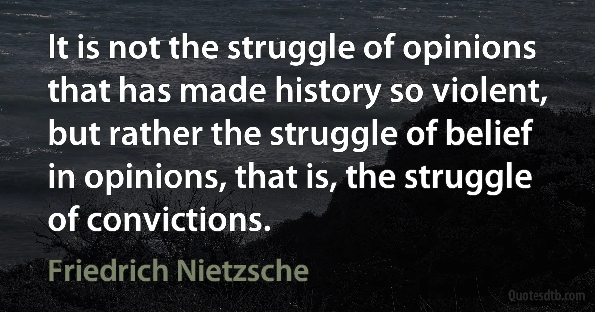 It is not the struggle of opinions that has made history so violent, but rather the struggle of belief in opinions, that is, the struggle of convictions. (Friedrich Nietzsche)