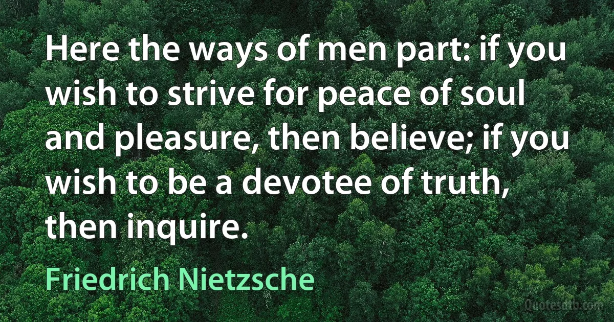 Here the ways of men part: if you wish to strive for peace of soul and pleasure, then believe; if you wish to be a devotee of truth, then inquire. (Friedrich Nietzsche)