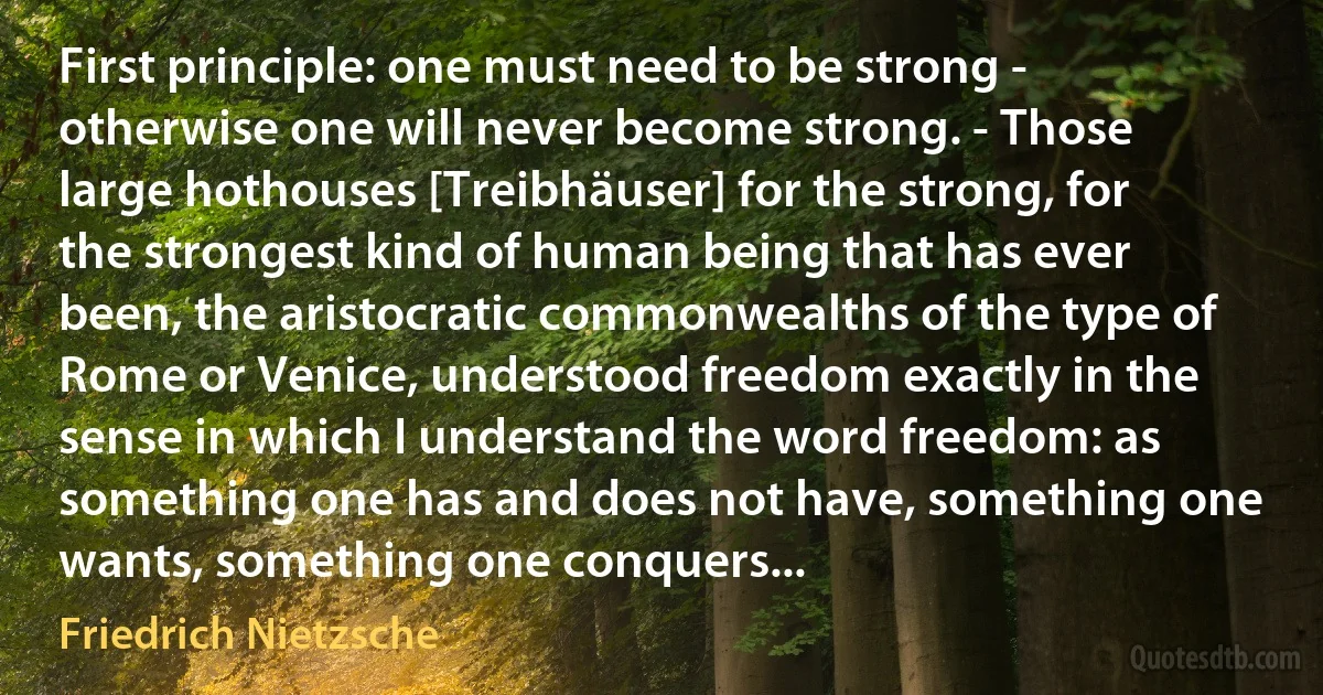 First principle: one must need to be strong - otherwise one will never become strong. - Those large hothouses [Treibhäuser] for the strong, for the strongest kind of human being that has ever been, the aristocratic commonwealths of the type of Rome or Venice, understood freedom exactly in the sense in which I understand the word freedom: as something one has and does not have, something one wants, something one conquers... (Friedrich Nietzsche)