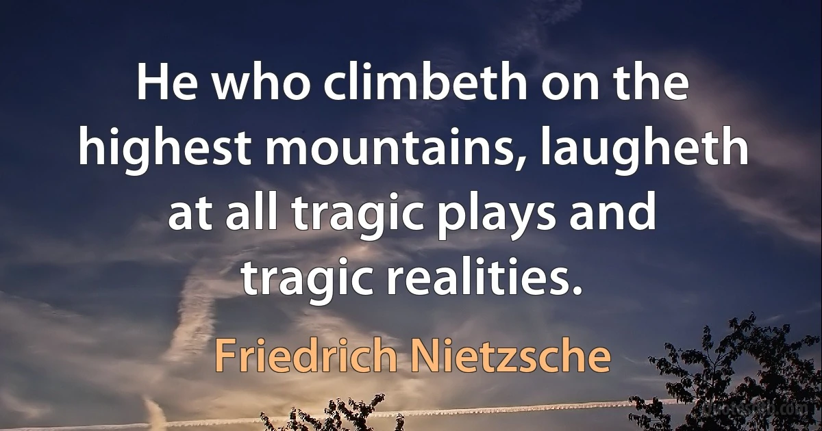 He who climbeth on the highest mountains, laugheth at all tragic plays and tragic realities. (Friedrich Nietzsche)