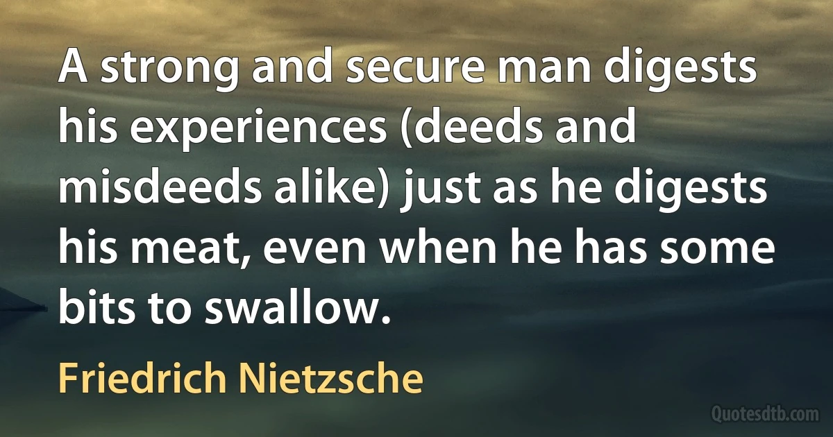 A strong and secure man digests his experiences (deeds and misdeeds alike) just as he digests his meat, even when he has some bits to swallow. (Friedrich Nietzsche)