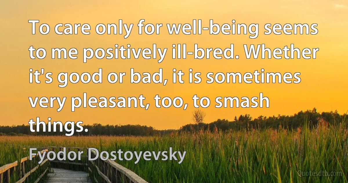 To care only for well-being seems to me positively ill-bred. Whether it's good or bad, it is sometimes very pleasant, too, to smash things. (Fyodor Dostoyevsky)