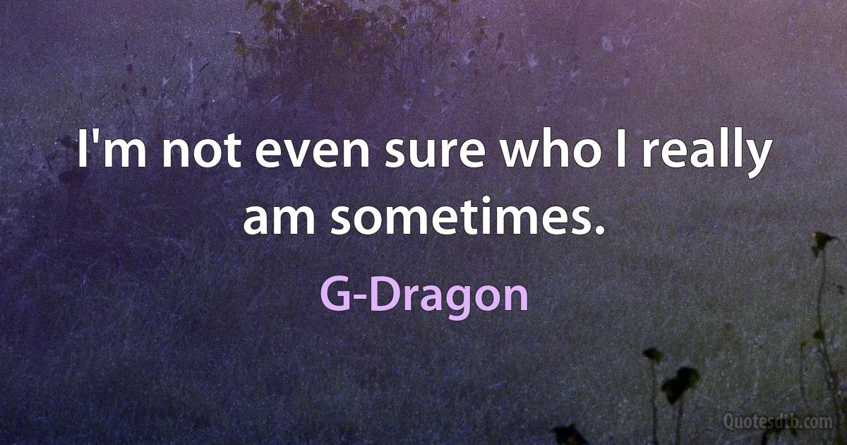 I'm not even sure who I really am sometimes. (G-Dragon)