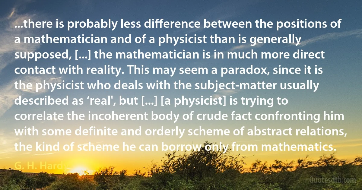 ...there is probably less difference between the positions of a mathematician and of a physicist than is generally supposed, [...] the mathematician is in much more direct contact with reality. This may seem a paradox, since it is the physicist who deals with the subject-matter usually described as ‘real', but [...] [a physicist] is trying to correlate the incoherent body of crude fact confronting him with some definite and orderly scheme of abstract relations, the kind of scheme he can borrow only from mathematics. (G. H. Hardy)